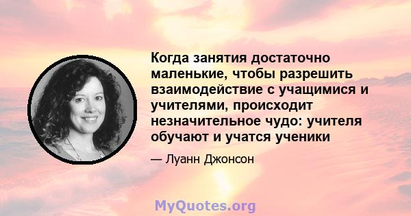 Когда занятия достаточно маленькие, чтобы разрешить взаимодействие с учащимися и учителями, происходит незначительное чудо: учителя обучают и учатся ученики