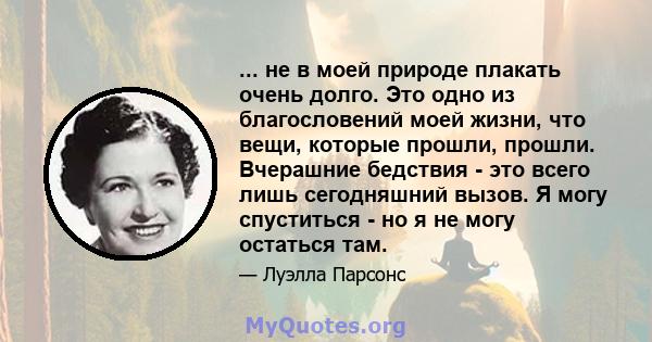 ... не в моей природе плакать очень долго. Это одно из благословений моей жизни, что вещи, которые прошли, прошли. Вчерашние бедствия - это всего лишь сегодняшний вызов. Я могу спуститься - но я не могу остаться там.