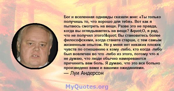 Бог и вселенная однажды сказали мне: «Ты только получишь то, что хорошо для тебя». Вот как я пытаюсь смотреть на вещи. Разве это не правда, когда вы оглядываетесь на вещи? "О, я рад, что не получил этого!" Вы