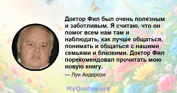 Доктор Фил был очень полезным и заботливым. Я считаю, что он помог всем нам там и наблюдать, как лучше общаться, понимать и общаться с нашими семьями и близкими. Доктор Фил порекомендовал прочитать мою новую книгу.