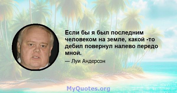 Если бы я был последним человеком на земле, какой -то дебил повернул налево передо мной.