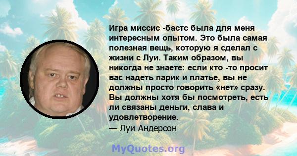 Игра миссис -бастс была для меня интересным опытом. Это была самая полезная вещь, которую я сделал с жизни с Луи. Таким образом, вы никогда не знаете: если кто -то просит вас надеть парик и платье, вы не должны просто