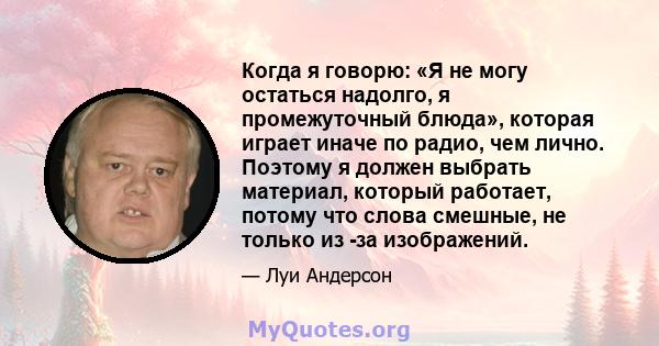 Когда я говорю: «Я не могу остаться надолго, я промежуточный блюда», которая играет иначе по радио, чем лично. Поэтому я должен выбрать материал, который работает, потому что слова смешные, не только из -за изображений.