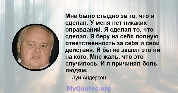 Мне было стыдно за то, что я сделал. У меня нет никаких оправданий. Я сделал то, что сделал. Я беру на себя полную ответственность за себя и свои действия. Я бы не зашел это ни на кого. Мне жаль, что это случилось. И я