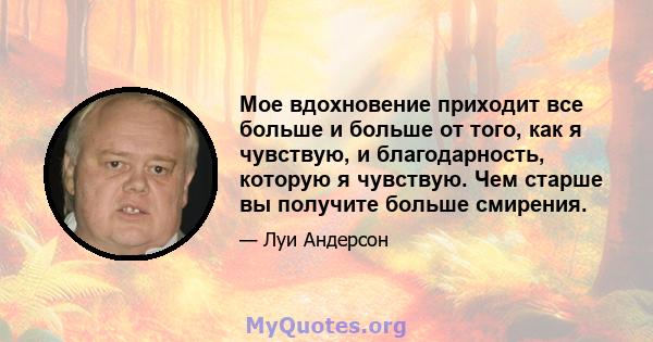 Мое вдохновение приходит все больше и больше от того, как я чувствую, и благодарность, которую я чувствую. Чем старше вы получите больше смирения.