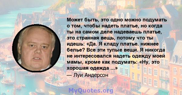 Может быть, это одно можно подумать о том, чтобы надеть платье, но когда ты на самом деле надеваешь платье, это странная вещь, потому что ты идешь: «Да. Я кладу платье. нижнее белье? Все эти тупые вещи. Я никогда не