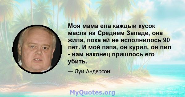 Моя мама ела каждый кусок масла на Среднем Западе, она жила, пока ей не исполнилось 90 лет. И мой папа, он курил, он пил - нам наконец пришлось его убить.