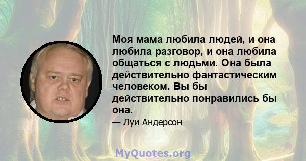 Моя мама любила людей, и она любила разговор, и она любила общаться с людьми. Она была действительно фантастическим человеком. Вы бы действительно понравились бы она.