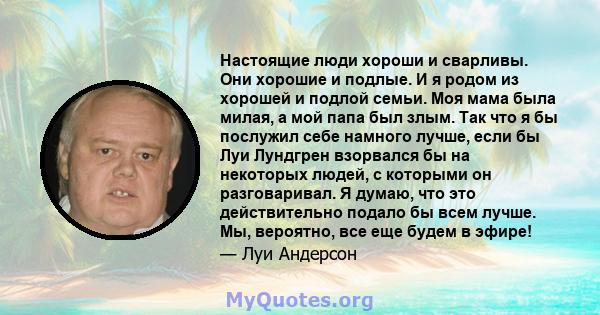 Настоящие люди хороши и сварливы. Они хорошие и подлые. И я родом из хорошей и подлой семьи. Моя мама была милая, а мой папа был злым. Так что я бы послужил себе намного лучше, если бы Луи Лундгрен взорвался бы на