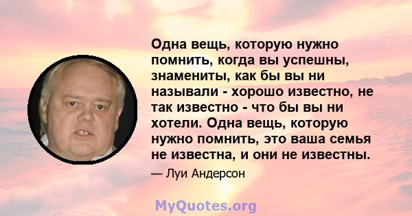 Одна вещь, которую нужно помнить, когда вы успешны, знамениты, как бы вы ни называли - хорошо известно, не так известно - что бы вы ни хотели. Одна вещь, которую нужно помнить, это ваша семья не известна, и они не