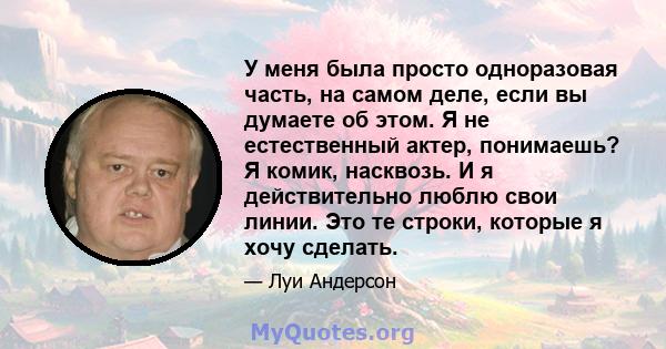 У меня была просто одноразовая часть, на самом деле, если вы думаете об этом. Я не естественный актер, понимаешь? Я комик, насквозь. И я действительно люблю свои линии. Это те строки, которые я хочу сделать.