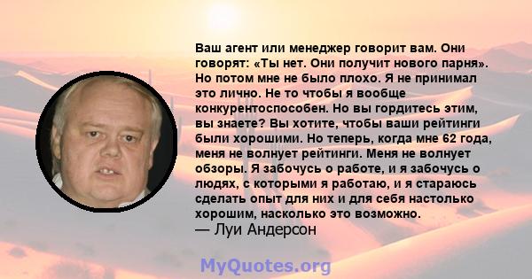 Ваш агент или менеджер говорит вам. Они говорят: «Ты нет. Они получит нового парня». Но потом мне не было плохо. Я не принимал это лично. Не то чтобы я вообще конкурентоспособен. Но вы гордитесь этим, вы знаете? Вы