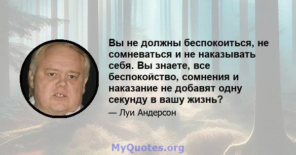 Вы не должны беспокоиться, не сомневаться и не наказывать себя. Вы знаете, все беспокойство, сомнения и наказание не добавят одну секунду в вашу жизнь?