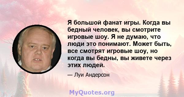 Я большой фанат игры. Когда вы бедный человек, вы смотрите игровые шоу. Я не думаю, что люди это понимают. Может быть, все смотрят игровые шоу, но когда вы бедны, вы живете через этих людей.