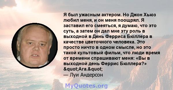 Я был ужасным актером. Но Джон Хьюз любил меня, и он меня поощрял. Я заставил его смеяться, я думаю, что это суть, а затем он дал мне эту роль в выходной в День Ферриса Бюллера в качестве цветочного человека. Это просто 