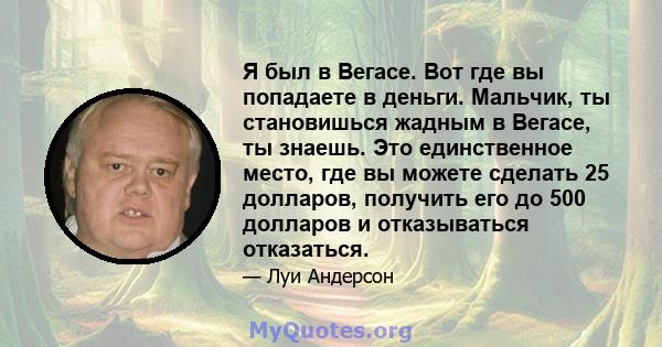 Я был в Вегасе. Вот где вы попадаете в деньги. Мальчик, ты становишься жадным в Вегасе, ты знаешь. Это единственное место, где вы можете сделать 25 долларов, получить его до 500 долларов и отказываться отказаться.