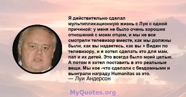 Я действительно сделал мультипликационную жизнь с Луи с одной причиной: у меня не было очень хороших отношений с моим отцом, и мы не все смотрели телевизор вместе, как мы должны были, как вы надеетесь, как вы » Виден по 