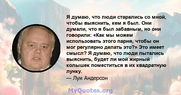 Я думаю, что люди старались со мной, чтобы выяснить, кем я был. Они думали, что я был забавным, но они говорили: «Как мы можем использовать этого парня, чтобы он мог регулярно делать это?» Это имеет смысл? Я думаю, что