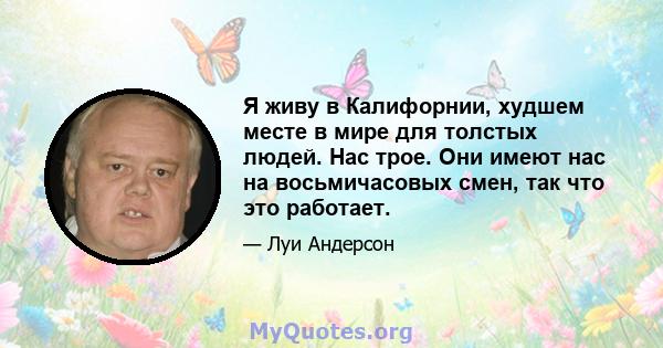 Я живу в Калифорнии, худшем месте в мире для толстых людей. Нас трое. Они имеют нас на восьмичасовых смен, так что это работает.