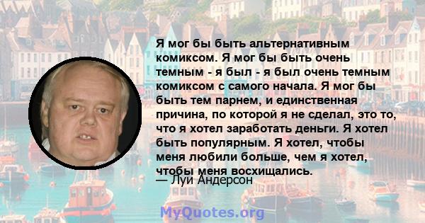 Я мог бы быть альтернативным комиксом. Я мог бы быть очень темным - я был - я был очень темным комиксом с самого начала. Я мог бы быть тем парнем, и единственная причина, по которой я не сделал, это то, что я хотел