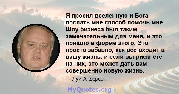 Я просил вселенную и Бога послать мне способ помочь мне. Шоу бизнеса был таким замечательным для меня, и это пришло в форме этого. Это просто забавно, как все входит в вашу жизнь, и если вы рискнете на них, это может