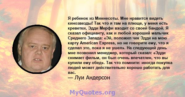 Я ребенок из Миннесоты. Мне нравится видеть кинозвезды! Так что я там на плюще, у меня есть креветки, Эдди Мерфи входит со своей бандой. Я сказал официанту, как и любой хороший мальчик Среднего Запада: «Эй, положил чек