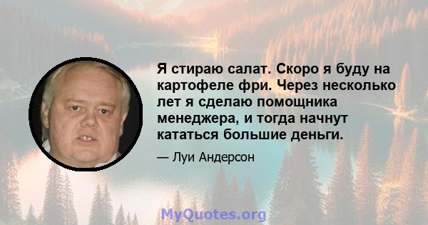 Я стираю салат. Скоро я буду на картофеле фри. Через несколько лет я сделаю помощника менеджера, и тогда начнут кататься большие деньги.