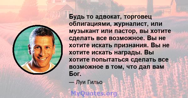 Будь то адвокат, торговец облигациями, журналист, или музыкант или пастор, вы хотите сделать все возможное. Вы не хотите искать признания. Вы не хотите искать награды. Вы хотите попытаться сделать все возможное в том,