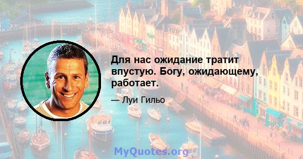 Для нас ожидание тратит впустую. Богу, ожидающему, работает.