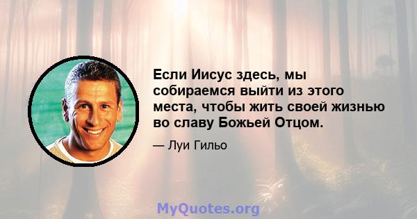 Если Иисус здесь, мы собираемся выйти из этого места, чтобы жить своей жизнью во славу Божьей Отцом.