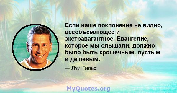 Если наше поклонение не видно, всеобъемлющее и экстравагантное, Евангелие, которое мы слышали, должно было быть крошечным, пустым и дешевым.