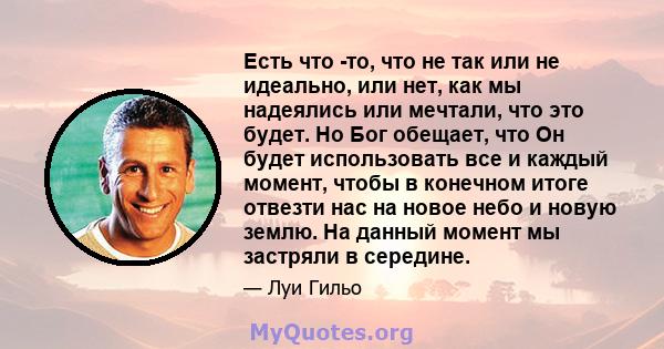 Есть что -то, что не так или не идеально, или нет, как мы надеялись или мечтали, что это будет. Но Бог обещает, что Он будет использовать все и каждый момент, чтобы в конечном итоге отвезти нас на новое небо и новую