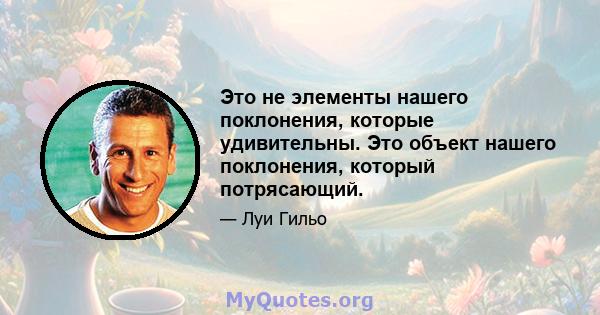 Это не элементы нашего поклонения, которые удивительны. Это объект нашего поклонения, который потрясающий.