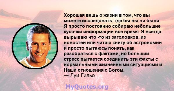 Хорошая вещь о жизни в том, что вы можете исследовать, где бы вы ни были. Я просто постоянно собираю небольшие кусочки информации все время. Я всегда вырываю что -то из заголовков, из новостей или читаю книгу об