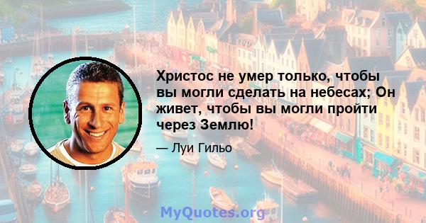 Христос не умер только, чтобы вы могли сделать на небесах; Он живет, чтобы вы могли пройти через Землю!