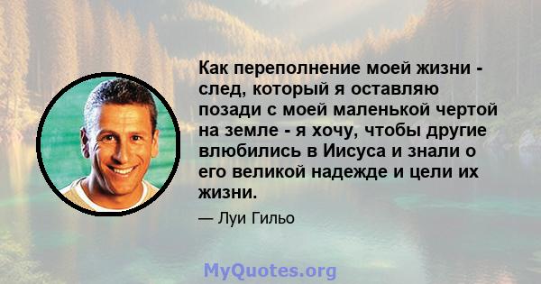 Как переполнение моей жизни - след, который я оставляю позади с моей маленькой чертой на земле - я хочу, чтобы другие влюбились в Иисуса и знали о его великой надежде и цели их жизни.