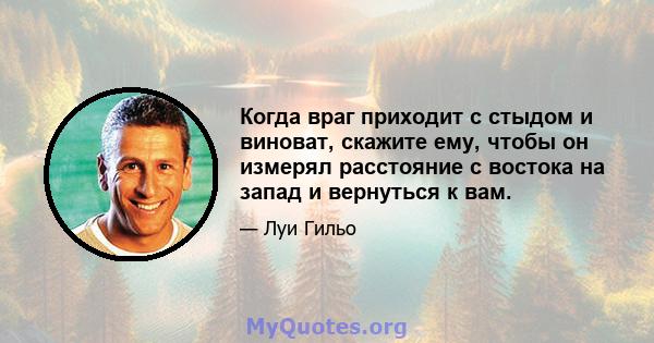 Когда враг приходит с стыдом и виноват, скажите ему, чтобы он измерял расстояние с востока на запад и вернуться к вам.