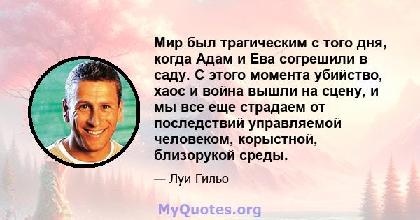 Мир был трагическим с того дня, когда Адам и Ева согрешили в саду. С этого момента убийство, хаос и война вышли на сцену, и мы все еще страдаем от последствий управляемой человеком, корыстной, близорукой среды.