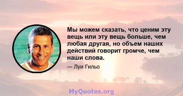 Мы можем сказать, что ценим эту вещь или эту вещь больше, чем любая другая, но объем наших действий говорит громче, чем наши слова.