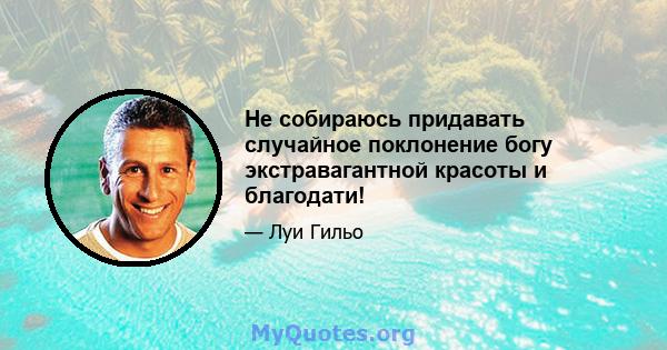 Не собираюсь придавать случайное поклонение богу экстравагантной красоты и благодати!