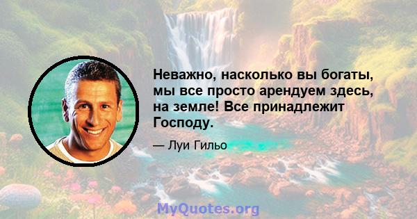 Неважно, насколько вы богаты, мы все просто арендуем здесь, на земле! Все принадлежит Господу.