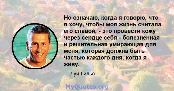 Но означаю, когда я говорю, что я хочу, чтобы моя жизнь считала его славой, - это провести кожу через сердце себя - болезненная и решительная умирающая для меня, которая должна быть частью каждого дня, когда я живу.