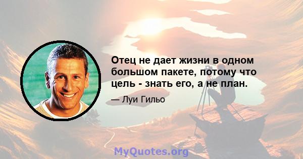 Отец не дает жизни в одном большом пакете, потому что цель - знать его, а не план.