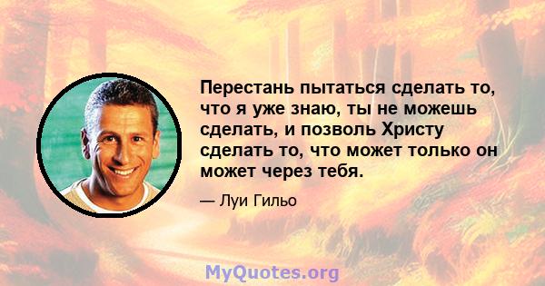 Перестань пытаться сделать то, что я уже знаю, ты не можешь сделать, и позволь Христу сделать то, что может только он может через тебя.