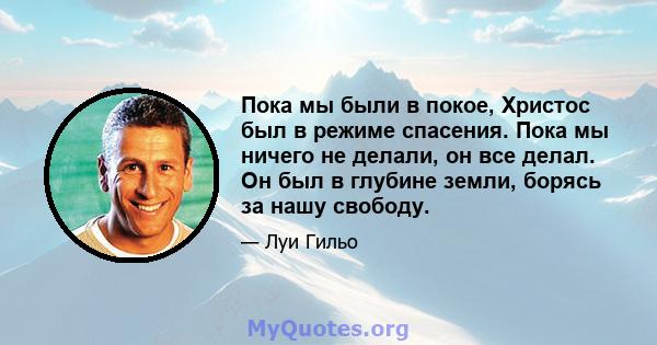 Пока мы были в покое, Христос был в режиме спасения. Пока мы ничего не делали, он все делал. Он был в глубине земли, борясь за нашу свободу.