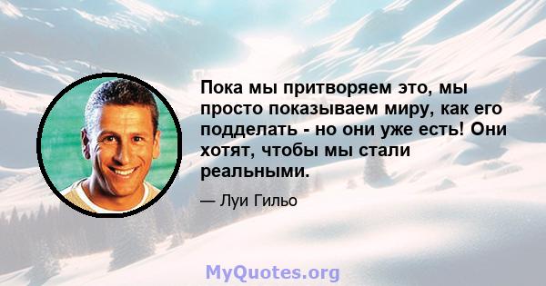 Пока мы притворяем это, мы просто показываем миру, как его подделать - но они уже есть! Они хотят, чтобы мы стали реальными.