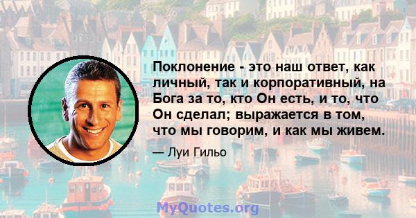 Поклонение - это наш ответ, как личный, так и корпоративный, на Бога за то, кто Он есть, и то, что Он сделал; выражается в том, что мы говорим, и как мы живем.