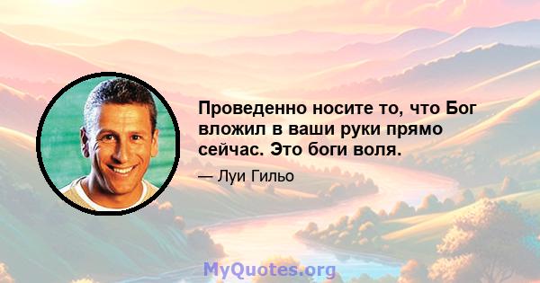 Проведенно носите то, что Бог вложил в ваши руки прямо сейчас. Это боги воля.