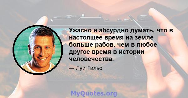 Ужасно и абсурдно думать, что в настоящее время на земле больше рабов, чем в любое другое время в истории человечества.