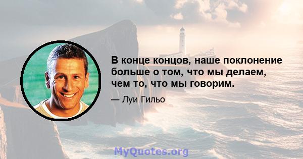 В конце концов, наше поклонение больше о том, что мы делаем, чем то, что мы говорим.